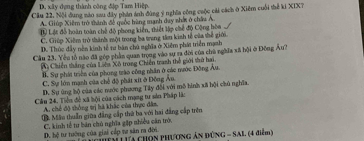 D. xây dựng thành công đập Tam Hiệp.
Câu 22. Nội dung nào sau đây phản ánh đúng ý nghĩa công cuộc cải cách ở Xiêm cuối thế ki XIX?
A. Giúp Xiêm trở thành để quốc hùng mạnh duy nhất ở châu Á.
Bề Lật đổ hoàn toàn chế độ phong kiến, thiết lập chế độ Cộng hòa
C. Giúp Xiêm trở thành một trong ba trung tâm kinh tế của thế giới.
D. Thúc đầy nền kinh tế tư bản chủ nghĩa ở Xiêm phát triển mạnh
Câu 23. Yếu tố nào đã góp phần quan trọng vào sự ra đời của chủ nghĩa xã hội ở Đông Âu?
A, Chiến thắng của Liên Xô trong Chiến tranh thế giới thứ hai.
B. Sự phát triển của phong trào công nhân ở các nước Đông Âu.
C. Sự lớn mạnh của chế độ phát xít ở Đông Âu.
D. Sự ủng hộ của các nước phương Tây đối với mô hình xã hội chủ nghĩa.
Câu 24. Tiền đề xã hội của cách mạng tư sản Pháp là:
A. chế độ thống trị hà khắc của thực dân.
Ba Mâu thuẫn giữa đẳng cấp thứ ba với hai đẳng cấp trên
C. kinh tế tư bản chủ nghĩa gặp nhiều cản trở.
D. hệ tư tưởng của giai cấp tư sản ra đời.
LIM LưA CHON PHƯơNG ÁN ĐÚNG - SAI. (4 điễm)