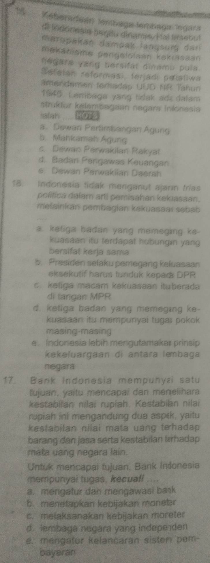 Keberadaan lembaga lembaga legara
di Indonesie begitu dinams. Hal tirsebut
merspakan dampak langsurg dar
mekanisme pengelolaan kekiasaan
negara yang bersifal dinamu pula.
Sefetan reformasi, terjadi peistiwa
amendemen terhadap UUD NR Tahun
1945. Lambaga yang tidak ads dalam
strukður kelembagaan negara Inlonesia
ialah HOTS
a. Dewan Pertimbangan Agung
5. Mahkamah Agung
c. Dewan Perwakilan Rakyat
d. Badan Pengawas Keuangan
e. Dewan Perwakilan Daerah
16. Indonesia tidak menganut ajarin frias
politica dalam arti pemisahan kekıasaan.
melainkan pembagian kekuasaaï sebab
a. ketiga badan yang memeging ke-
kuasaan itu terdapat hubungın yang
bersifat kerja sama
b. Presiden selaku pemegang keluasaan
eksekutif harus tunduk kepada DPR
c. ketiga macam kekuasaan ituberada
di tangan MPR
d. ketiga badan yang memeging ke-
kuasaan itu mempunyai tugas pokok
masing-masing
e. Indonesia lebih mengutamakai prinsip
kekeluargaan di antara lembaga
negara
17. Bank Indonesia mempunyzi satu
fujuan, yaitu mencapai dan menelihara
kestabilan nilai rupiah. Kestabilan nilai
rupiah ini mengandung dua aspek, yaitu
kestabilan nilai mata uang tehadap 
barang dan jasa serta kestabilan tærhadap
mata uang negara lain.
Untuk mencapal tujuan, Bank Infonesia
mempunyai tugas, kecuali ....
a. mengatur dan mengawasi baık
b. menetapkan kebijakan monetr
c. melaksanakan kebijakan moreter
d. lembaga negara yang indepe den
e. mengatur kelancaran sisten pem-
bayaran