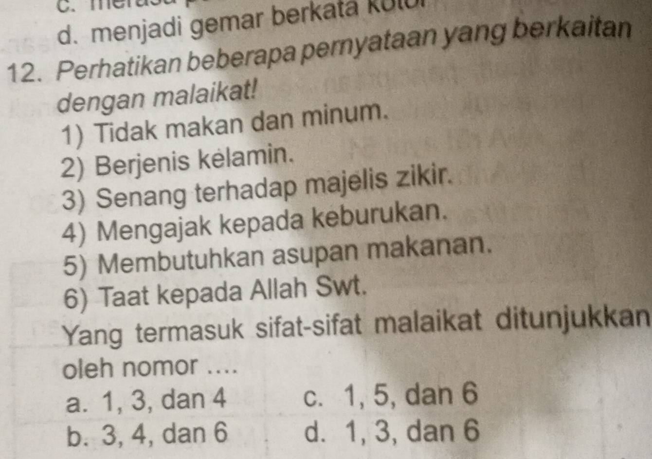 me
d. menjadi gemar berkata kul
12. Perhatikan beberapa pernyataan yang berkaitan
dengan malaikat!
1) Tidak makan dan minum.
2) Berjenis kelamin.
3) Senang terhadap majelis zikir.
4) Mengajak kepada keburukan.
5) Membutuhkan asupan makanan.
6) Taat kepada Allah Swt.
Yang termasuk sifat-sifat malaikat ditunjukkan
oleh nomor ....
a. 1, 3, dan 4 c. 1, 5, dan 6
b. 3, 4, dan 6 d. 1, 3, dan 6