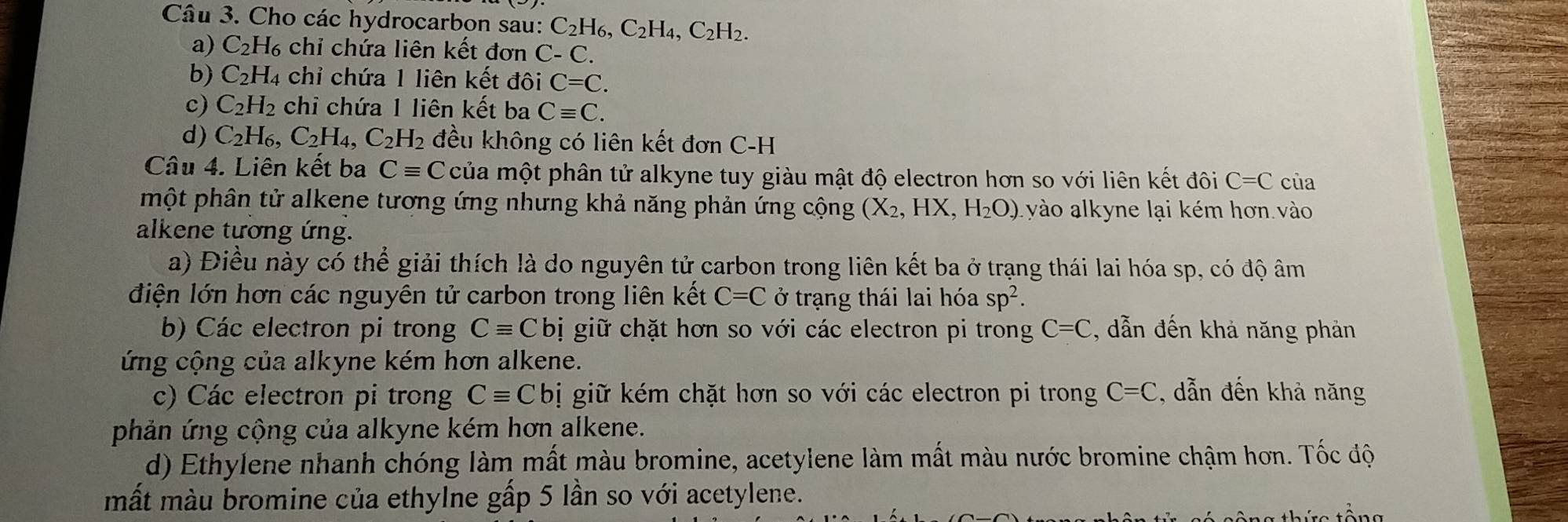 Cho các hydrocarbon sau: C_2H_6,C_2H_4,C_2H_2.
a) C_2H_6 chỉ chứa liên kết đơn C-C.
b) C_2H_4 chỉ chứa 1 liên kết đôi C=C.
c) C_2H_2 chi chứa 1 liên kết ba Cequiv C.
d) C_2H_6,C_2H_4,C_2H_2 đều không có liên kết đơn C-H
Câu 4. Liên kết ba Cequiv C của một phân tử alkyne tuy giàu mật độ electron hơn so với liên kết đôi C=C của
mhột phân tử alkene tương ứng nhưng khả năng phản ứng cộng (X_2,H) H_2O_. yào alkyne lại kém hơn vào
alkene tương ứng.
a) Điều này có thể giải thích là do nguyên tử carbon trong liên kết ba ở trạng thái lai hóa sp, có độ âm
điện lớn hơn các nguyên tử carbon trong liên kết C=C ở trạng thái lai hóa sp^2.
b) Các electron pi trong Cequiv C bị giữ chặt hơn so với các electron pi trong C=C , dẫn đến khả năng phản
ứng cộng của alkyne kém hơn alkene.
c) Các electron pi trong Cequiv Cb bị giữ kém chặt hơn so với các electron pi trong C=C 2, dẫn đến khả năng
phản ứng cộng của alkyne kém hơn alkene.
d) Ethylene nhanh chóng làm mất màu bromine, acetylene làm mất màu nước bromine chậm hơn. Tốc độ
mất màu bromine của ethylne gấp 5 lần so với acetylene.
tông thức tông