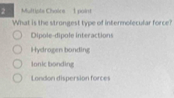 What is the strongest type of intermolecular force?
Dipole-dipole interactions
Hydrogen bonding
Ionic bonding
London dispersion forces