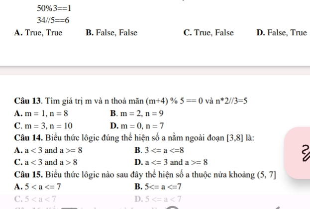 50% 3==1
34//5==6
A. True, True B. False, False C. True, False D. False, True
Câu 13. Tìm giá trị m và n thoả mãn (m+4)% 5=0 và n*2//3=5
A. m=1, n=8 B. m=2, n=9
C. m=3, n=10 D. m=0, n=7
Câu 14. Biểu thức lôgic đúng thể hiện số a nằm ngoài đoạn [3,8] là:
A. a<3</tex> and a>=8 B. 3
C. a<3</tex> and a>8 D. a and a>=8
Câu 15. Biểu thức lôgic nào sau đây thể hiện số a thuộc nửa khoảng (5,7]
A. 5 B. 5
C. 5 D. 5