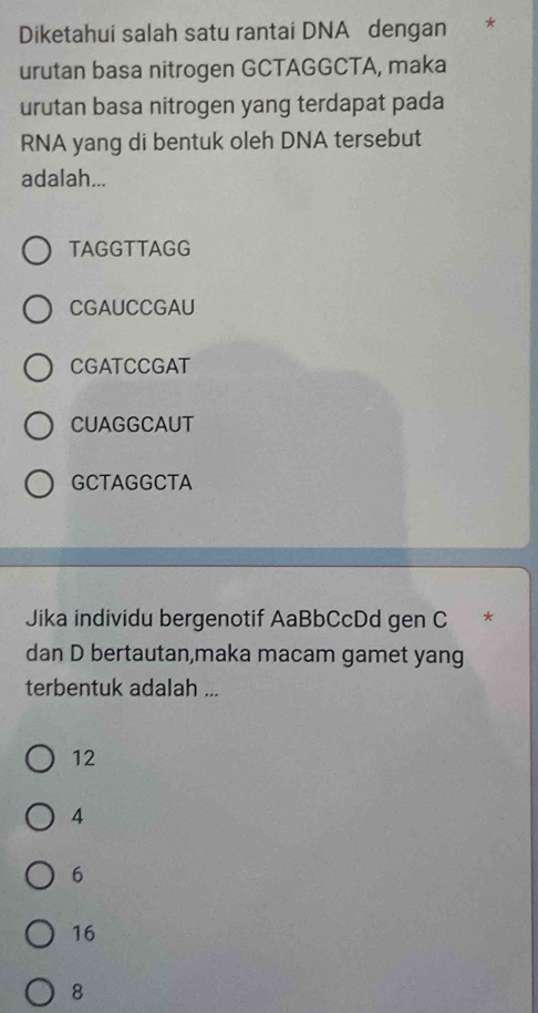 Diketahui salah satu rantai DNA dengan 7
urutan basa nitrogen GCTAGGCTA, maka
urutan basa nitrogen yang terdapat pada
RNA yang di bentuk oleh DNA tersebut
adalah...
TAGGTTAGG
CGAUCCGAU
CGATCCGAT
CUAGGCAUT
GCTAGGCTA
Jika individu bergenotif AaBbCcDd gen C *
dan D bertautan,maka macam gamet yang
terbentuk adalah ...
12
4
6
16
8