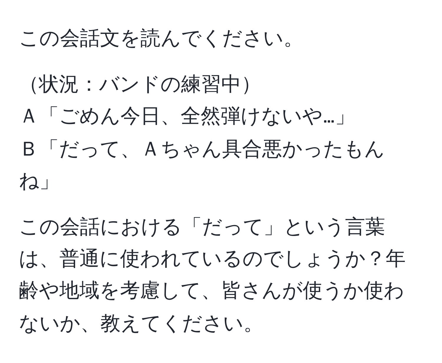 この会話文を読んでください。  

状況：バンドの練習中  
Ａ「ごめん今日、全然弾けないや…」  
Ｂ「だって、Ａちゃん具合悪かったもんね」  

この会話における「だって」という言葉は、普通に使われているのでしょうか？年齢や地域を考慮して、皆さんが使うか使わないか、教えてください。