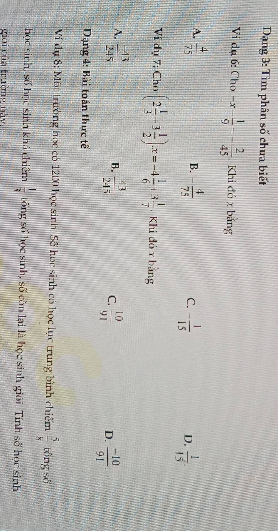 Dạng 3: Tìm phân số chưa biết
Ví dụ 6: Cho -x- 1/9 =- 2/45 . Khi đó x bằng
A.  4/75 
B. - 4/75 
C. - 1/15 
D.  1/15 . 
Ví dụ 7: Cho (2 1/3 +3 1/2 ).x=-4 1/6 +3 1/7 . Khi đó x bằng
A.  (-43)/245 
B.  43/245 
C.  10/91 
D.  (-10)/91 . 
Dạng 4: Bài toán thực tế
Ví dụ 8: Một trường học có 1200 học sinh. Số học sinh có học lực trung bình chiếm  5/8  tổng số
học sinh, số học sinh khá chiếm  1/3  tống số học sinh, số còn lại là học sinh giỏi. Tính số học sinh
giỏi của trường này.