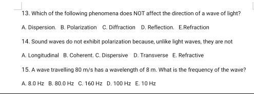 Which of the following phenomena does NOT affect the direction of a wave of light?
A. Dispersion. B. Polarization C. Diffraction D. Reflection. E.Refraction
14. Sound waves do not exhibit polarization because, unlike light waves, they are not
A. Longitudinal B. Coherent. C. Dispersive D. Transverse E. Refractive
15. A wave travelling 80 m/s has a wavelength of 8 m. What is the frequency of the wave?
A. 8.0 Hz B. 80.0 Hz C. 160 Hz D. 100 Hz E. 10 Hz