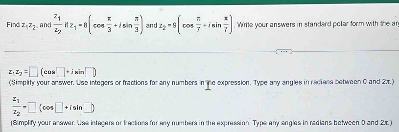 Find z_1z_2 , and frac z_1z_2if fz_1=8(cos  π /3 +isin  π /3 ) and z_2=9(cos  π /7 +isin  π /7 ). Write your answers in standard polar form with the ar
z_1z_2=□ (cos □ +isin □ )
(Simplify your answer. Use integers or fractions for any numbers in te expression. Type any angles in radians between 0 and 2π.)
frac z_1z_2=□ (cos □ +isin □ )
(Simplify your answer. Use integers or fractions for any numbers in the expression. Type any angles in radians between 0 and 2π.)