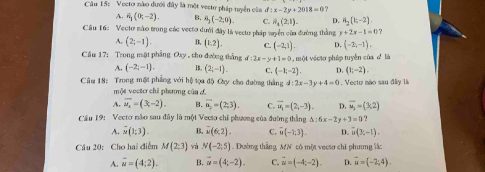 Vectơ nào dưới đây là một vectơ pháp tuyển của đ : x-2y+2018=0 ?
A. vector n_1(0;-2). B. overline n_3(-2;0). C. overline n_4(2;1). D. vector n_2(1;-2).
Câu 16: Vectơ nào trong các vectơ dưới đây là vectơ pháp tuyến của đường thẳng y+2x-1=0 ?
A. (2;-1). B. (1;2). C. (-2;1). D. (-2;-1).
Câu 17: Trong mặt phẳng Oxy , cho đường thẳng d:2x-y+1=0 , một véctơ pháp tuyển của đ là
A. (-2;-1). B. (2;-1). C. (-1;-2). D. (1;-2).
Câu 18: Trong mặt phẳng với hệ tọa độ Oxy cho đường thẳng d:2x-3y+4=0. Vectơ nào sau đây là
một vectơ chỉ phương của d.
A. vector u_4=(3;-2). B. vector u_2=(2;3). C. overline u_1=(2;-3). D. vector u_3=(3;2)
Câu 19: Vectơ nào sau đây là một Vectơ chỉ phương của đường thẳng △ :6x-2y+3=0 ?
A. overline u(1;3). B. vector u(6;2). C. vector u(-1;3). D. vector u(3;-1).
Câu 20: Cho hai điểm M(2;3) và N(-2;5). Đường thẳng MN có một vectơ chi phương là:
A. vector u=(4;2). B. vector u=(4;-2). C. vector u=(-4;-2). D. vector u=(-2;4).