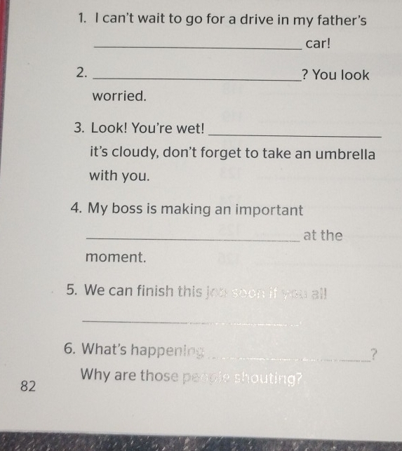 can't wait to go for a drive in my father’s 
_car! 
2. _? You look 
worried. 
_ 
3. Look! You're wet! 
it’s cloudy, don't forget to take an umbrella 
with you. 
4. My boss is making an important 
_at the 
moment. 
5. We can finish this jon soon if yourall 
_ 
6. What's happening_ 
? 
82 
Why are those people shouting?