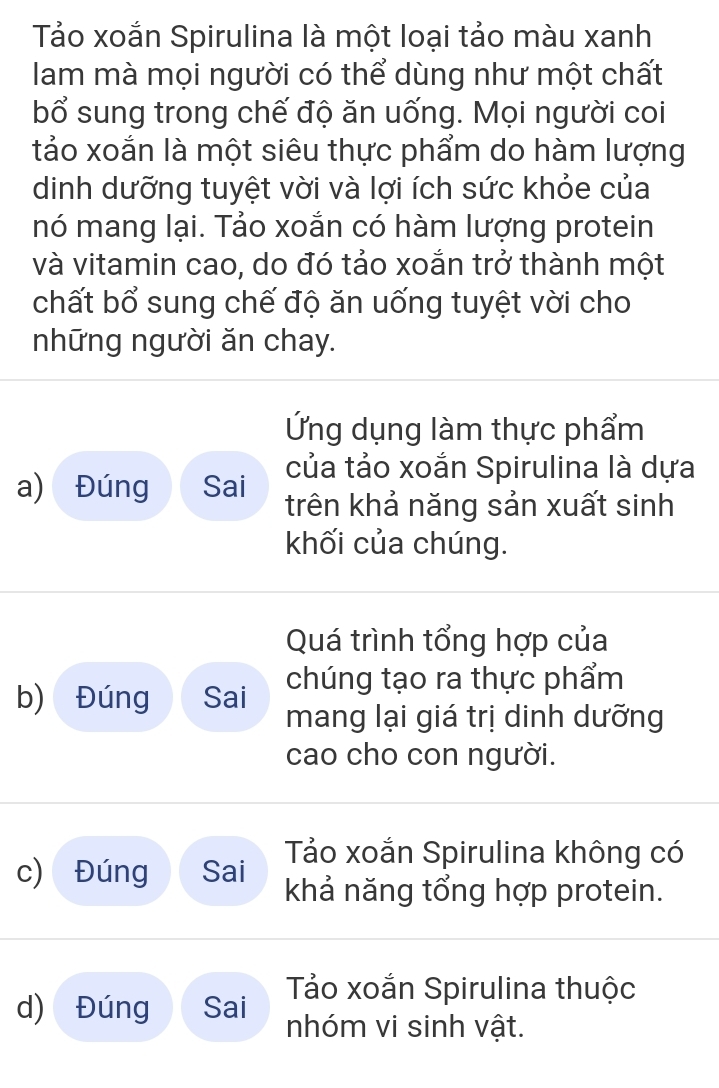 Tảo xoắn Spirulina là một loại tảo màu xanh
lam mà mọi người có thể dùng như một chất
bổ sung trong chế độ ăn uống. Mọi người coi
tảo xoắn là một siêu thực phẩm do hàm lượng
dinh dưỡng tuyệt vời và lợi ích sức khỏe của
nó mang lại. Tảo xoắn có hàm lượng protein
và vitamin cao, do đó tảo xoắn trở thành một
chất bổ sung chế độ ăn uống tuyệt vời cho
những người ăn chay.
Ứng dụng làm thực phẩm
của tảo xoắn Spirulina là dựa
a) Đúng Sai trên khả năng sản xuất sinh
khối của chúng.
Quá trình tổng hợp của
b) Đúng Sai chúng tạo ra thực phẩm
mang lại giá trị dinh dưỡng
cao cho con người.
Tảo xoắn Spirulina không có
c) Đúng Sai khả năng tổng hợp protein.
d) Đúng Sai Tảo xoắn Spirulina thuộc
nhóm vi sinh vật.