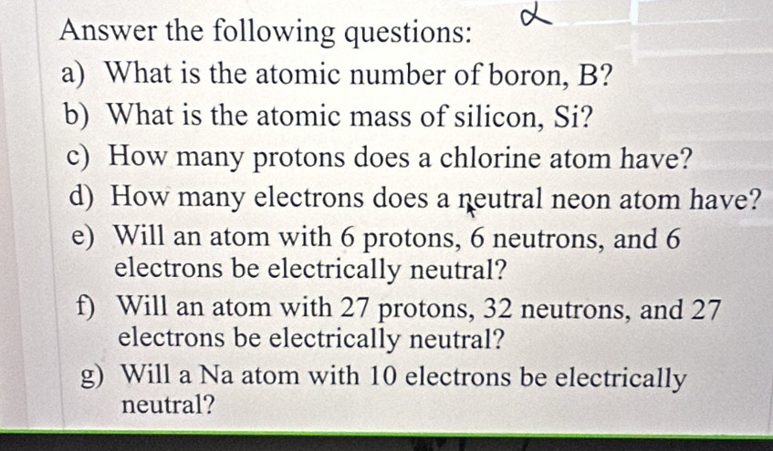 Answer the following questions: 
a) What is the atomic number of boron, B? 
b) What is the atomic mass of silicon, Si? 
c) How many protons does a chlorine atom have? 
d) How many electrons does a neutral neon atom have? 
e) Will an atom with 6 protons, 6 neutrons, and 6
electrons be electrically neutral? 
f) Will an atom with 27 protons, 32 neutrons, and 27
electrons be electrically neutral? 
g) Will a Na atom with 10 electrons be electrically 
neutral?