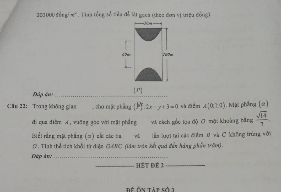 20000 0c lồng /m^2. Tính tổng số tiền đề lát gạch (theo đơn vị triệu đồng).
30m
60m 100m
Đáp án:_ 
(P) 
Câu 22: Trong không gian , cho mặt phẳng (: 2x-y+3=0 và điểm A(0;1;0). Mặt phẳng (α) 
đi qua điểm , vuông góc với mặt phẳng và cách gốc tọa độ O một khoảng bằng  sqrt(14)/7 . 
Biết rằng mặt phẳng (α) cắt các tia và lần lượt tại các điểm B và C không trùng với 
O. Tính thể tích khối tứ diện OABC (làm tròn kết quả đến hàng phần trăm). 
Đáp án:_ 
_HÉT đề 2 _ 
đề Ôn táp số 3