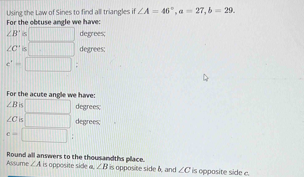 Using the Law of Sines to find all triangles if ∠ A=46°, a=27, b=29. 
For the obtuse angle we have:
∠ B' is degrees;
∠ C' is degrees;
c'=; 
For the acute angle we have:
∠ B is degrees;
∠ C is degrees;
c=
: 
Round all answers to the thousandths place. 
Assume ∠ A is opposite side a, ∠ B is opposite side b, and ∠ C is opposite side c.