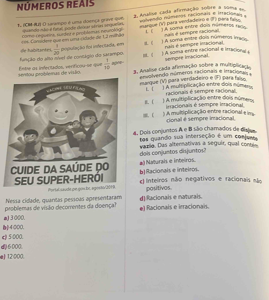 NÚMEROS REAIS
1. (CM-RJ) O sarampo é uma doença grave que,  2. Analise cada afirmação sobre a soma en
volvendo números racionais e irracionaís e
quando não é fatal, pode deixar sérias sequelas,
como cegueira, surdez e problemas neurológi- marque (V) para verdadeiro e (F) para falso,
nais é sempre racional.
cos. Considere que em uma cidade de 1,2 milhão 1. (   ) A soma entre dois números racio
de habitantes,  1/20  população foi infectada, em II. ( ) A soma entre dois números irracio
nais é sempre irracional.
função do alto nível de contágio do sarampo. III. ) A soma entre racional e irracional é
Entre os infectados, verificou-se que  1/10  apre- sempre irracional.
sentou problemas de visão. 3. Analise cada afirmação sobre a multiplicação
envolvendo números racionais e irracionais e
marque (V) para verdadeiro e (F) para falso.
I. (  ) A multiplicação entre dois números
racionais é sempre racional.
II. ( ) A multiplicação entre dois números
irracionais é sempre irracional
III. (  ) A multiplicação entre racional e írra
cional é sempre irracional.
4. Dois conjuntos A e B são chamados de disjum
tos quando sua interseção é um conjunto
vazio. Das alternativas a seguir, qual contém
dois conjuntos disjuntos?
a) Naturais e inteiros.
b) Racionais e inteiros.
c) Inteiros não negativos e racionais não
Portal.saud
positivos.
Nessa cidade, quantas pessoas apresentaram d) Racionais e naturais.
problemas de visão decorrentes da doença? e) Racionais e irracionais.
a) 3 000.
b)4000.
c) 5000.
d)6000.
e) 12 000.