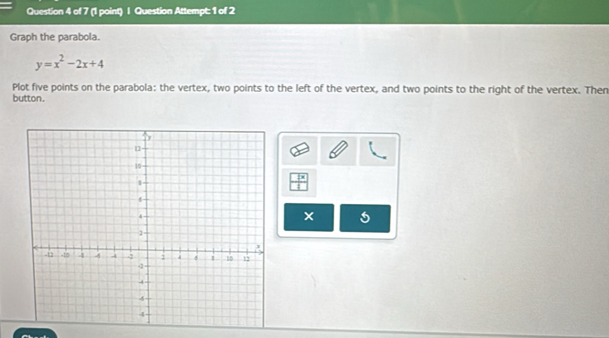 Question Attempt: 1 of 2 
Graph the parabola.
y=x^2-2x+4
Plot five points on the parabola: the vertex, two points to the left of the vertex, and two points to the right of the vertex. Then 
button. 
×