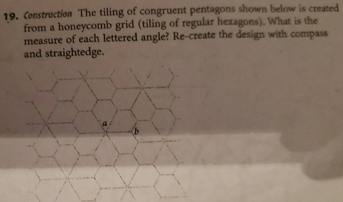 Construction The tiling of congruent pentagons shown below is created 
from a honeycomb grid (tiling of regular hexagons). What is the 
measure of each lettered angle? Re-create the design with compass 
and straightedge.