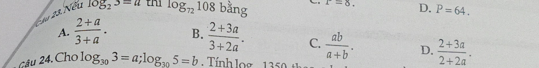 Cầu 23. Nếu
r=8.
log _23=a thi log _72108 bang D. P=64.
A.  (2+a)/3+a .
B.
Cậu 24. Cho  (2+3a)/3+2a .
C.  ab/a+b .
D.  (2+3a)/2+2a .
log _303=a; log _305=b Tính log 1 3 5 0