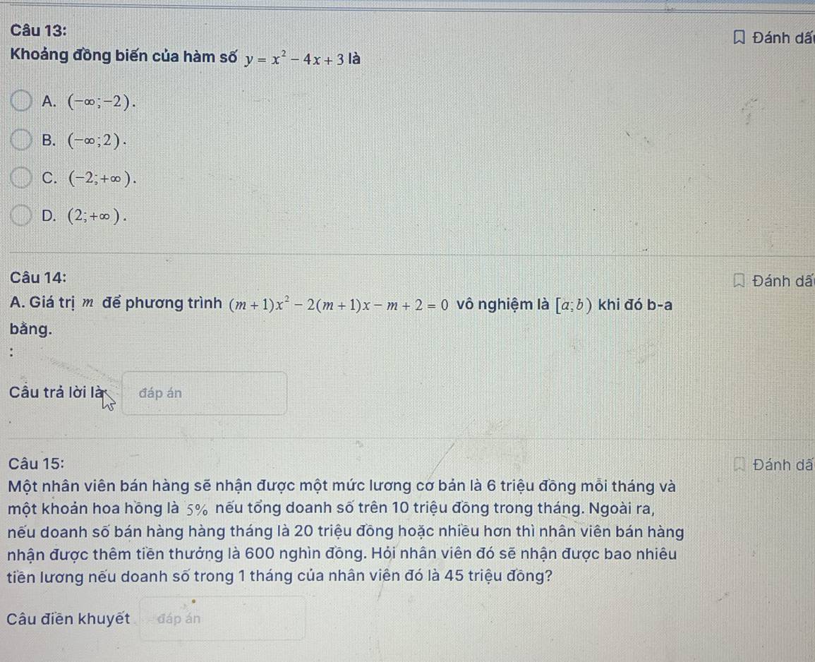 Đánh dấ
Khoảng đồng biến của hàm số y=x^2-4x+3 là
A. (-∈fty ;-2).
B. (-∈fty ;2).
C. (-2;+∈fty ).
D. (2;+∈fty ). 
Câu 14: Đánh dấ
A. Giá trị m để phương trình (m+1)x^2-2(m+1)x-m+2=0 vô nghiệm là [a;b) khi đó b-a
bằng.
:
Câu trả lời là đáp án
Câu 15: Đánh dấ
Một nhân viên bán hàng sẽ nhận được một mức lương cơ bản là 6 triệu đồng mỗi tháng và
một khoản hoa hồng là 5% nếu tổng doanh số trên 10 triệu đồng trong tháng. Ngoài ra,
nếu doanh số bán hàng hàng tháng là 20 triệu đōng hoặc nhiều hơn thì nhân viên bán hàng
nhận được thêm tiền thưởng là 600 nghìn đồng. Hỏi nhân viên đó sẽ nhận được bao nhiêu
tiền lương nếu doanh số trong 1 tháng của nhân viên đó là 45 triệu đồng?
Câu điễn khuyết đáp án