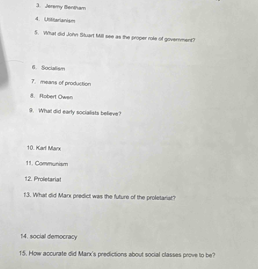 Jeremy Bentham 
4. Utilitarianism 
5. What did John Stuart Mill see as the proper role of government? 
6. Socialism 
7. means of production 
8. Robert Owen 
9. What did early socialists believe? 
10. Karl Marx 
11. Communism 
12. Proletariat 
13. What did Marx predict was the future of the proletariat? 
14. social democracy 
15. How accurate did Marx's predictions about social classes prove to be?