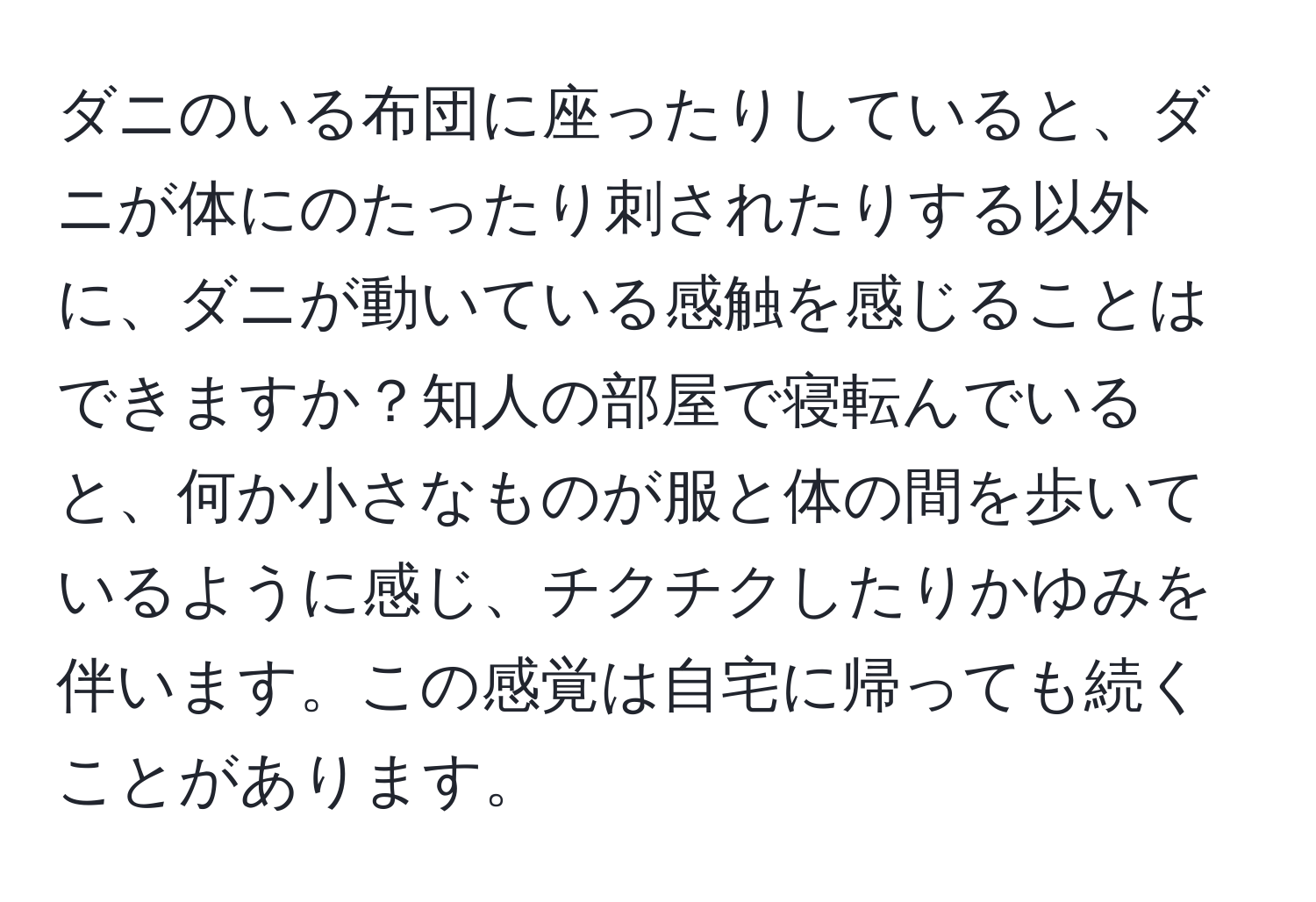 ダニのいる布団に座ったりしていると、ダニが体にのたったり刺されたりする以外に、ダニが動いている感触を感じることはできますか？知人の部屋で寝転んでいると、何か小さなものが服と体の間を歩いているように感じ、チクチクしたりかゆみを伴います。この感覚は自宅に帰っても続くことがあります。