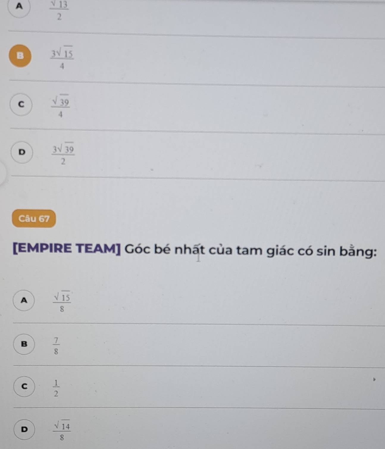 A  sqrt(13)/2 
B  3sqrt(15)/4 
c  sqrt(39)/4 
D  3sqrt(39)/2 
Câu 67
[EMPIRE TEAM] Góc bé nhất của tam giác có sin bằng:
A  sqrt(15)/8 
B  7/8 
C  1/2 
D  sqrt(14)/8 