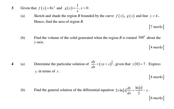 Given that f(x)=8x^2 and g(x)= 1/x , x>0. 
(a) Sketch and shade the region R bounded by the curve f(x), g(x) and line y=4. 
Hence, find the area of region R
[7 marks] 
(b) Find the volume of the solid generated when the region R is rotated 360° about the 
y-axis. 
[4 marks] 
4 (a) Determine the particular solution of  dy/dx =(xy+x)^ 2/3  , given that y(0)=7. Express
y in terms of x. 
[4 marks] 
(b) Find the general solution of the differential equation 2xln |x| dy/dx = ln |x|/2 -y. 
[6 marks]