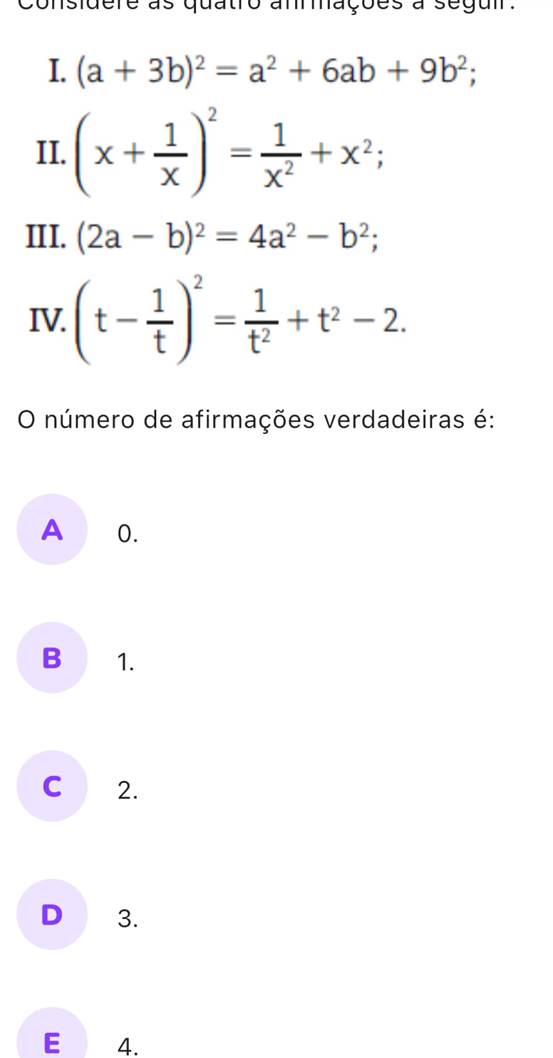 considere as quatro anrações à segui.
I. (a+3b)^2=a^2+6ab+9b^2; 
II. (x+ 1/x )^2= 1/x^2 +x^2; 
III. (2a-b)^2=4a^2-b^2; 
IV. (t- 1/t )^2= 1/t^2 +t^2-2. 
O número de afirmações verdadeiras é:
A 0.
B 1.
C 2.
D 3.
E 4.