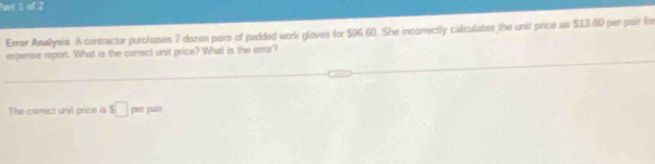 Error Anallysis. A contractor purchases 7 dozen pairs of padded work gloves for $96.60. She incorrectly calculates the unit price as $13.80 per pair lo 
expense report. What is the correct unit price? What is the error? 
The correct unil price is s□ pet 142°