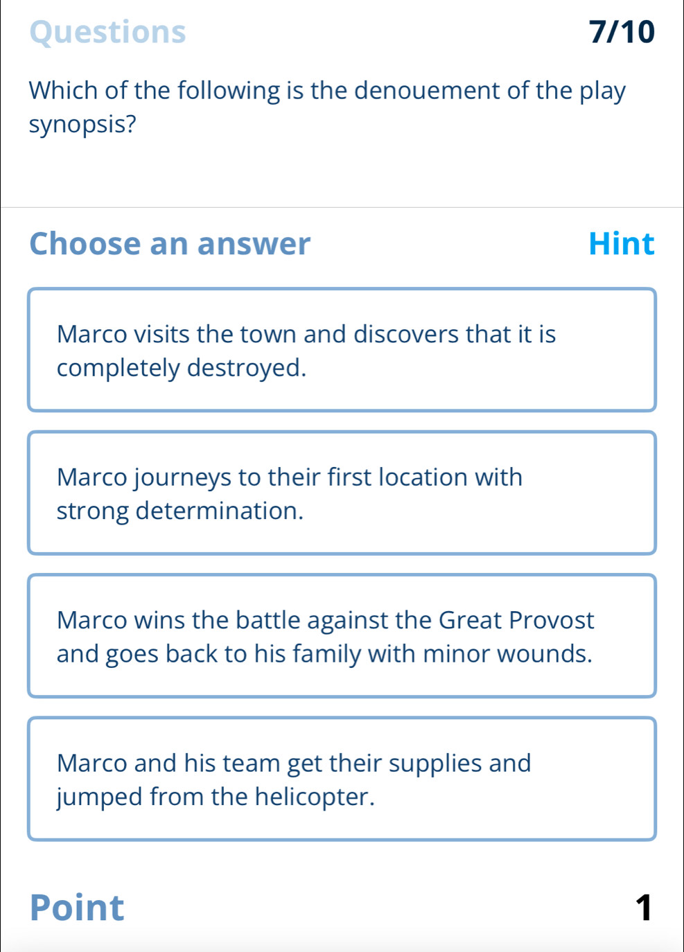 Questions 7/10
Which of the following is the denouement of the play
synopsis?
Choose an answer Hint
Marco visits the town and discovers that it is
completely destroyed.
Marco journeys to their first location with
strong determination.
Marco wins the battle against the Great Provost
and goes back to his family with minor wounds.
Marco and his team get their supplies and
jumped from the helicopter.
Point 1