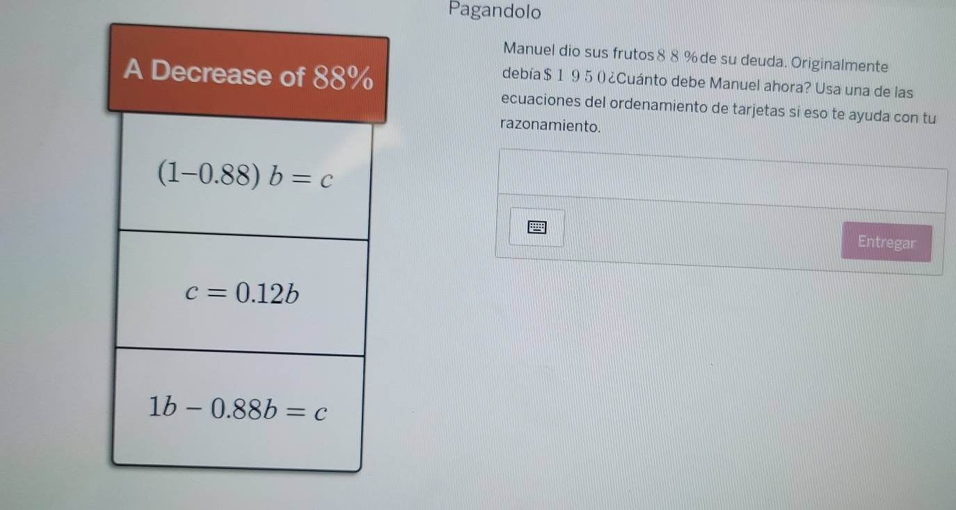 Pagandolo
Manuel dio sus frutos 88 % de su deuda. Originalmente
debía $1 95 () ¿Cuánto debe Manuel ahora? Usa una de las
ecuaciones del ordenamiento de tarjetas si eso te ayuda con tu
razonamiento.
Entregar