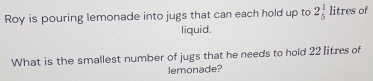 Roy is pouring lemonade into jugs that can each hold up to 2beginarrayr 1 5endarray litres of 
liquid. 
What is the smallest number of jugs that he needs to hold 221itres of 
lemonade?