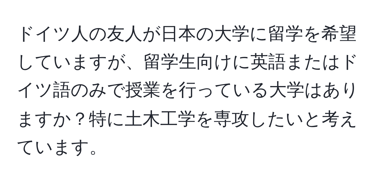 ドイツ人の友人が日本の大学に留学を希望していますが、留学生向けに英語またはドイツ語のみで授業を行っている大学はありますか？特に土木工学を専攻したいと考えています。