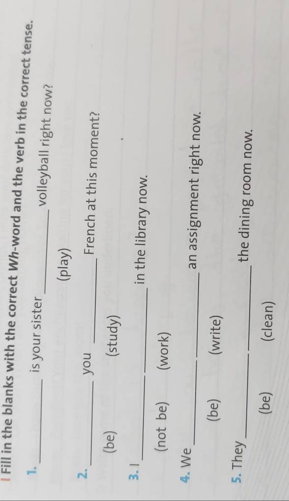 Fill in the blanks with the correct Wh-word and the verb in the correct tense. 
1. 
_is your sister _volleyball right now? 
(play) 
2. 
_you _French at this moment? 
(be) (study) 
3.I_ in the library now. 
(not be) (work) 
4. We _an assignment right now. 
(be) (write) 
5. They _the dining room now. 
(be) (clean)