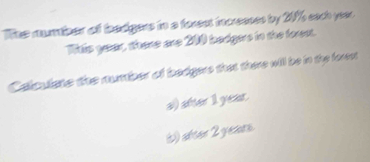 The mumber off boadgers in a forest icresses by 20% each year
Tiis year, there are 200 badgers in the forest. 
Calculste the number of bedgere that there will be in the foren 
a) after 1 year. 
() stear 2 years