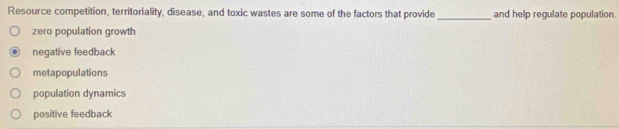 Resource competition, territoriality, disease, and toxic wastes are some of the factors that provide _and help regulate population.
zero population growth
negative feedback
metapopulations
population dynamics
positive feedback