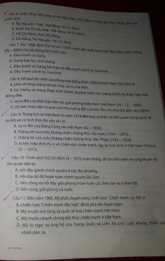 Cuộc Tổng tiến công và nổi dày Xuân 1975 diễn ra trong gần hai tháng, qua các
chiến dịch
A. Tây Nguyên, Huế - Đà Nẵng, Hồ Chí Minh.
B. Buôn Ma Thuột, Huế - Đà Nằng, Hồ Chí Minh.
C. Hồ Chí Minh, Huế, Đà Nẵng.
D. Đà Nẵng, Tây Nguyên, Hồ Chí Minh,
Câu 7. Sau 'Hiệp định Giơ-ne-vơ' (1954), nhân dân miền Nam Việt Nam đấu tranh chống
Mỹ - Diệm chủ yếu bằng hình thức nào?
A. Đấu tranh vũ trang.
B. Dùng bạo lực cách mạng.
C. Đấu tranh vũ trang, kết hợp với đấu tranh chính trị hoà bình.
D. Đấu tranh chính trị, hoà bình.
Câu 8. Kết quả lớn nhất của phong trào Đồng khởi (1960) ở miền Nam Việt Nam là
A. phá vỡ từng mảng lớn bộ máy cai trị của địch.
B. lực lượng vũ trang được hình thành và phát triển, lực lượng chính trị được tập hợp
đông đảo.
C. sự ra đời của Mặt trận Dân tộc giải phóng miền Nam Việt Nam (20 - 12 - 1960).
D. Uỷ ban nhân dân tự quản tịch thu ruộng đất của bọn địa chủ chia cho dân cày nghèo.
Câu 9. Trong lịch sử Việt Nam từ năm 1919 đến nay, sự kiện có tầm quan trọng quốc tế
to lớn và có tỉnh thời đại sâu sắc là
A. sự ra đời của Đảng Cộng sản Việt Nam (02 - 1930),
B. thắng lợi của cuộc kháng chiến chống Mỹ, cứu nước (1954 - 1975).
C. thắng lợi của cuộc kháng chiến chống thực dân Pháp (1945 - 1954).
D. ki kết Hiệp định Pa-ri về chấm dứt chiến tranh, lập lại hoà bình ở Việt Nam (tháng
01 - 1973).
Câu 10. Chiến dịch Hồ Chí Minh (4 - 1975) toàn thắng, đã tạo điều kiện vô cùng thuận lợi
cho quân dân ta
A. nổi dậy giành chính quyền ở các địa phương.
B. nổi dậy lật đổ hoàn toàn chính quyền Sài Gòn.
C. tiến công và nổi dậy giải phóng hoàn toàn các tỉnh còn lại ở Nam Bộ.
D. tiến công giải phóng cả nước.
Câu 11. Đến năm 1965, Mỹ phải chuyển sang chiến lược ''Chiến tranh cục bộ'' vì
A. chiến lược "Chiến tranh đặc biệt” đã bị phá sản hoàn toàn.
B. Mỹ muốn mở rộng và quốc tế hoá chiến tranh Việt Nam.
C. Mỹ muốn nhanh chóng kết thúc chiến tranh ở Việt Nam.
D. Mỹ lo ngại sự ủng hộ của Trung Quốc và Liên Xô cho cuộc kháng chiến của
nhân dân ta.
4 HD LICH SU