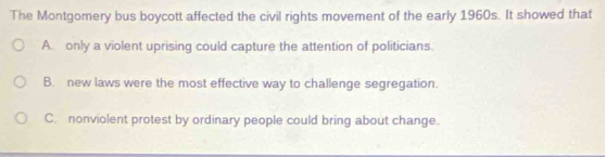 The Montgomery bus boycott affected the civil rights movement of the early 1960s. It showed that
A only a violent uprising could capture the attention of politicians.
B. new laws were the most effective way to challenge segregation.
C. nonviolent protest by ordinary people could bring about change.