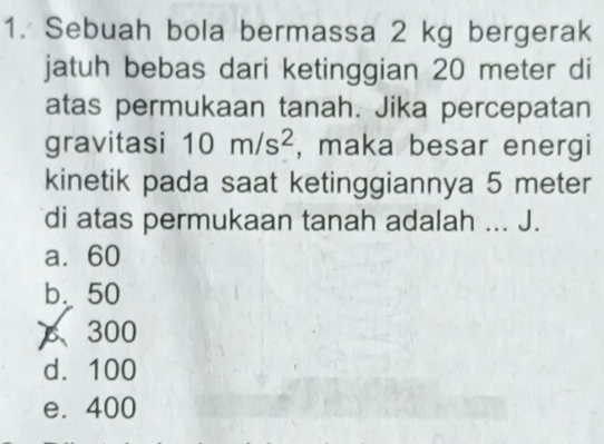 Sebuah bola bermassa 2 kg bergerak
jatuh bebas dari ketinggian 20 meter di
atas permukaan tanah. Jika percepatan
gravitasi 10m/s^2 , maka besar energi
kinetik pada saat ketinggiannya 5 meter
di atas permukaan tanah adalah ... J.
a. 60
b. 50
 300
d. 100
e. 400