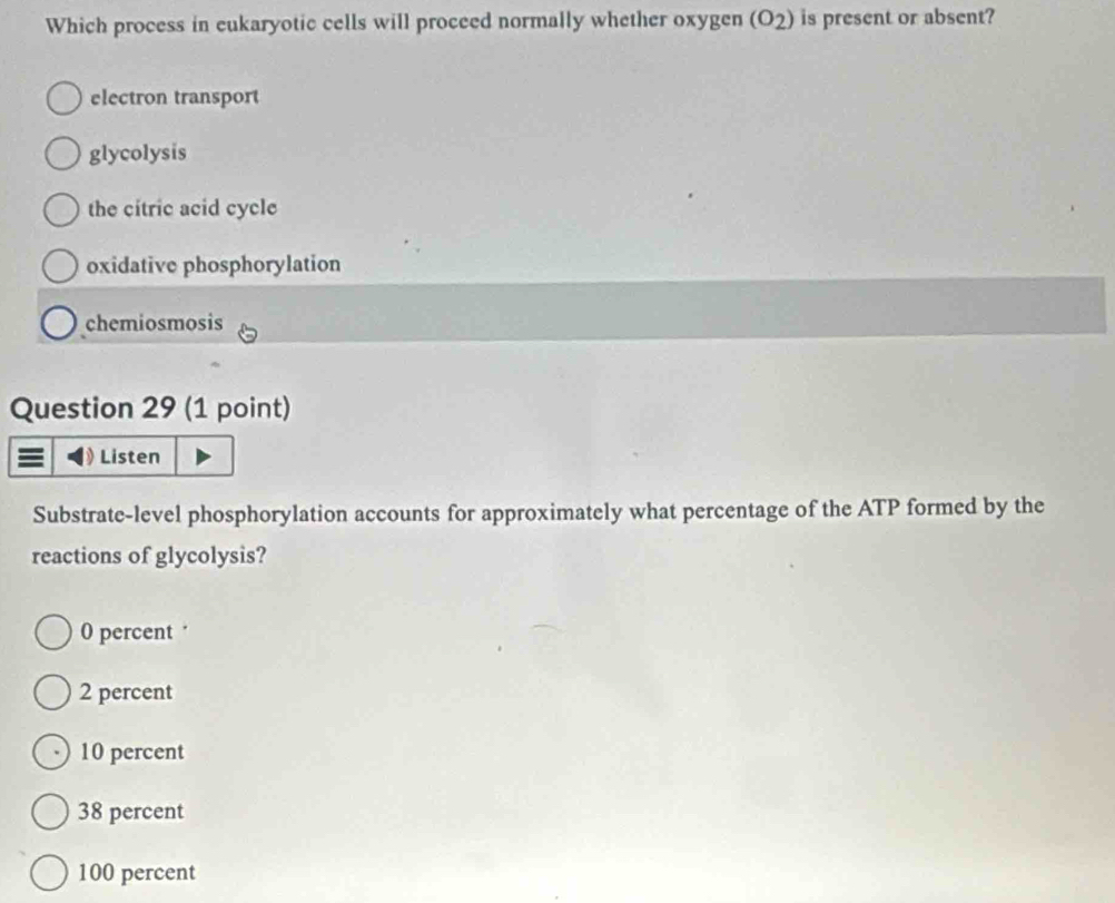 Which process in eukaryotic cells will proceed normally whether oxygen (O_2) is present or absent?
electron transport
glycolysis
the citric acid cycle
oxidative phosphorylation
chemiosmosis
Question 29 (1 point)
0 Listen
Substrate-level phosphorylation accounts for approximately what percentage of the ATP formed by the
reactions of glycolysis?
0 percent
2 percent
10 percent
38 percent
100 percent