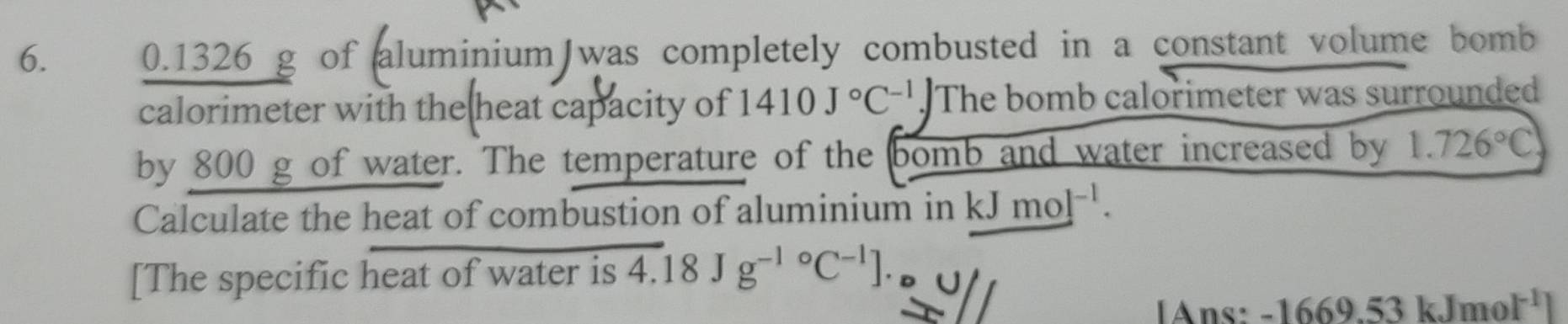 0.1326 g of aluminium was completely combusted in a constant volume bomb 
calorimeter with the heat capacity of 1410J°C^(-1).) The bomb calorimeter was surrounded 
by 800 g of water. The temperature of the bomb and water increased by 1.726°C
Calculate the heat of combustion of aluminium in kJ mol^(-1). 
[The specific heat of water is 4.18Jg^((-1)°C^-1)]. 
[Ans: -16 69.53 kJmo I^(-1)]