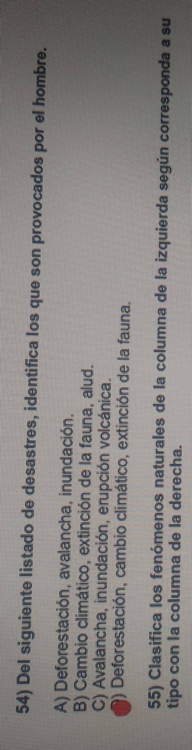 Del siguiente listado de desastres, identifica los que son provocados por el hombre.
A) Deforestación, avalancha, inundación.
B) Cambio climático, extinción de la fauna, alud.
C) Avalancha, inundación, erupción volcánica.
*) Deforestación, cambio climático, extinción de la fauna.
55) Clasifica los fenómenos naturales de la columna de la izquierda según corresponda a su
tipo con la columna de la derecha.