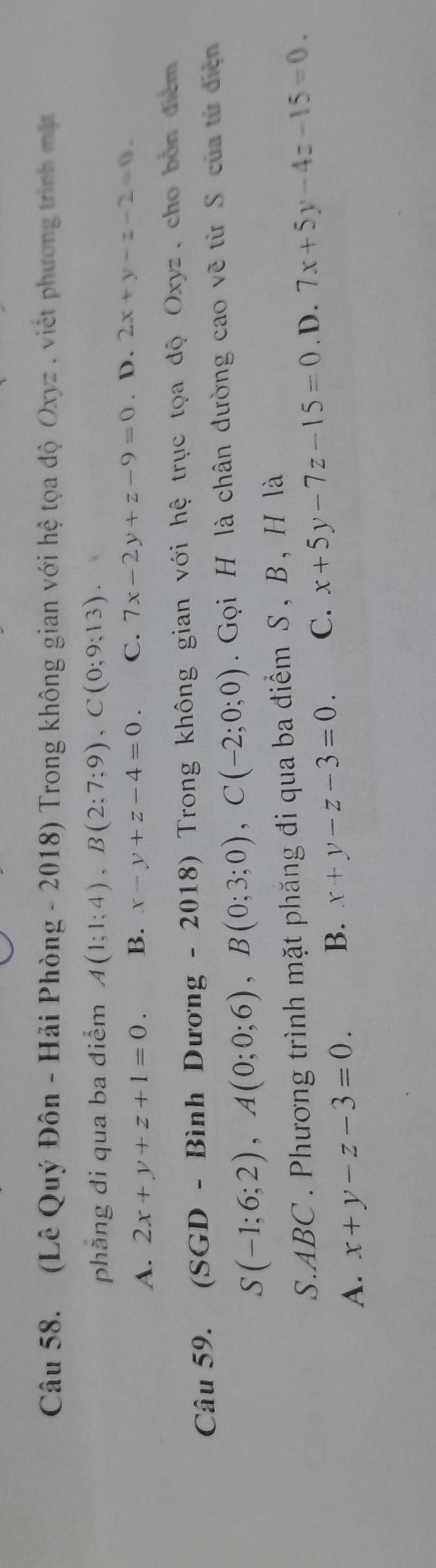 (Lê Quý Đôn - Hải Phòng - 2018) Trong không gian với hệ tọa độ Oxyz , việt phương trình mặt
phăng đi qua ba điểm A(1;1;4), B(2;7;9), C(0;9;13).
A. 2x+y+z+1=0. B. x-y+z-4=0. C. 7x-2y+z-9=0. D. 2x+y-z-2=0. 
Câu 59. (SGD - Bình Dương - 2018) Trong không gian với hệ trục tọa độ Oxyz, cho bón điểm
S(-1;6;2), A(0;0;6), B(0;3;0), C(-2;0;0). Gọi H là chân đường cao vẽ từ S của từ điện
S. ABC. Phương trình mặt phăng đi qua ba điểm S , B , H là
A. x+y-z-3=0. B. x+y-z-3=0. C. x+5y-7z-15=0. D. 7x+5y-4z-15=0.