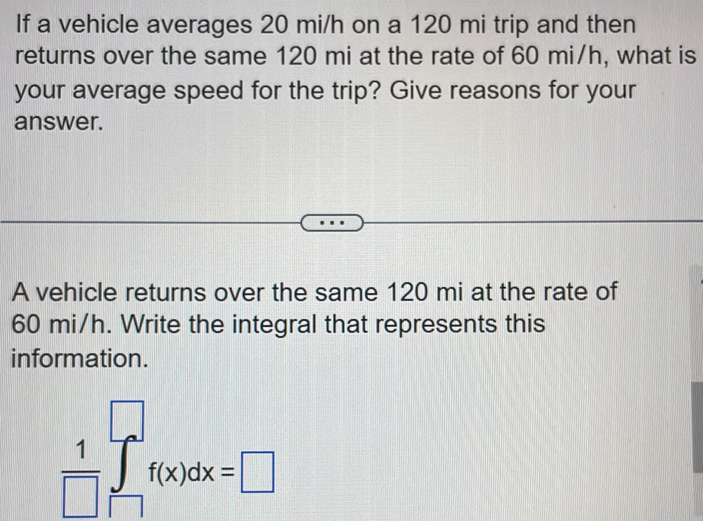 If a vehicle averages 20 mi/h on a 120 mi trip and then 
returns over the same 120 mi at the rate of 60 mi/h, what is 
your average speed for the trip? Give reasons for your 
answer. 
A vehicle returns over the same 120 mi at the rate of
60 mi/h. Write the integral that represents this 
information.
 1/□  ∈tlimits _(□)^(□)f(x)dx=□