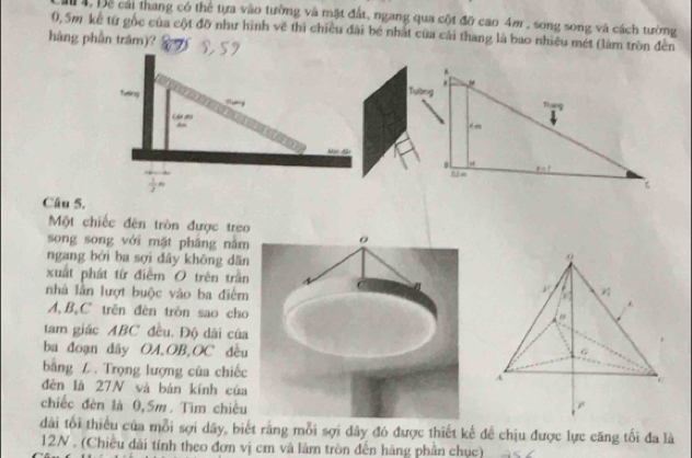 1 4, Đe cái thang có thể tựa vào tưởng và mặt đất, ngang qua cột đỡ cao 4m , song song và cách tường
0, 5m kể từ gốc của cột đỡ như hình vẽ thì chiều đài bé nhất của cái thang là bao nhiêu mét (làm tròn đến
hàng phần trăm)?
Câu 5.
Một chiếc đên tròn được treo
song song với mặt phāng nằm
ngang bởi ba sợi dây không dān
xuất phát từ điểm O trên trần
nhà lần lượt buộc vào ba điểm
  
A,BạC trên đèn tròn sao cho
tam giác ABC đều. Độ dài của
ba đoạn dây OA,OB,OC đều
băng Z . Trọng lượng của chiếcA
đèn là 27N và bán kính của
chiếc đèn là 0,5m. Tìm chiều
dài tối thiểu của mỗi sợi dây, biết rằng mỗi sợi dây đó được thiết kế đề chịu được lực căng tối đa là
12N . (Chiều dài tính theo đơn vị cm và làm tròn đến hàng phần chục)