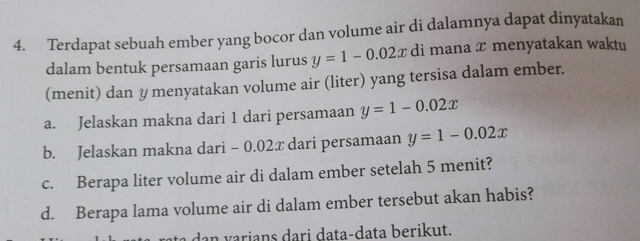 Terdapat sebuah ember yang bocor dan volume air di dalamnya dapat dinyatakan
dalam bentuk persamaan garis lurus y=1-0.02x di mana x menyatakan waktu
(menit) dan y menyatakan volume air (liter) yang tersisa dalam ember.
a. Jelaskan makna dari 1 dari persamaan y=1-0.02x
b. Jelaskan makna dari - 0.02x dari persamaan y=1-0.02x
c. Berapa liter volume air di dalam ember setelah 5 menit?
d. Berapa lama volume air di dalam ember tersebut akan habis?
dan varians dari data-data berikut.