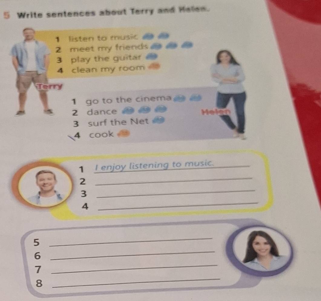 Write sentences about Terry and Helen. 
listen to music 
2 meet my friends as as a 
3 play the guitar 
4 clean my room 
Terry 
1 go to the cinema 
2 dance 
3 surf the Net 
4 cook 
1 I enjoy listening to music._ 
2 
_ 
3 
_ 
4 
_ 
5 
_ 
6 
_ 
_ 
7 
_ 
8