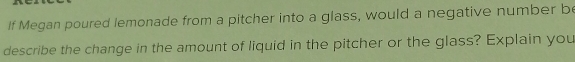 If Megan poured lemonade from a pitcher into a glass, would a negative number be 
describe the change in the amount of liquid in the pitcher or the glass? Explain you