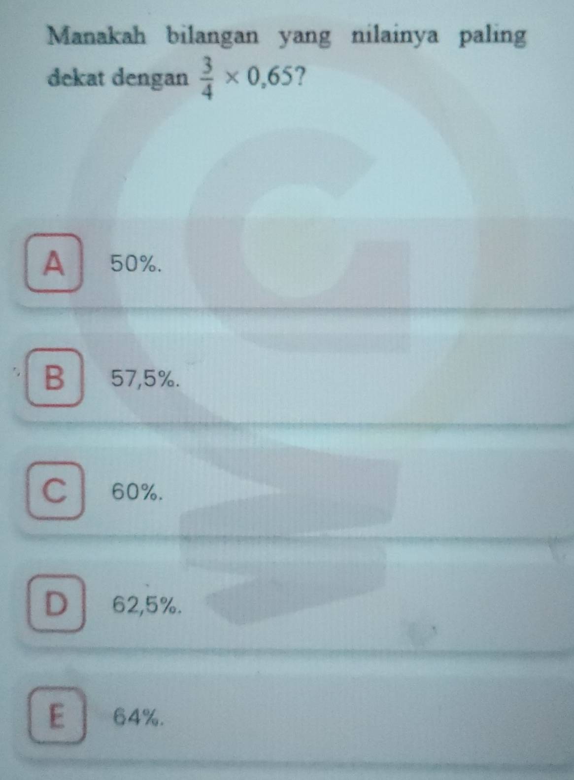 Manakah bilangan yang nilainya paling
dekat dengan  3/4 * 0,65 ?
A 50%.
B 57,5%.
C ₹60%.
D 62,5%.
E 64%.