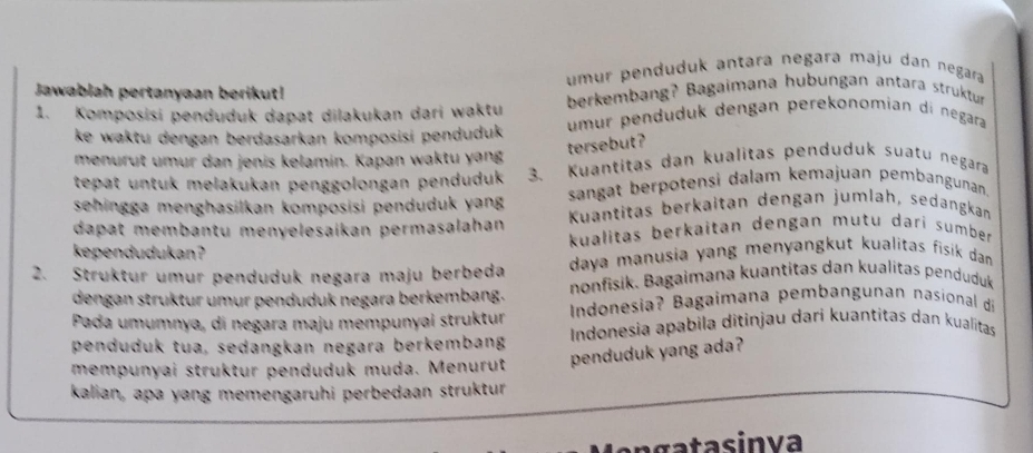 umur penduduk antara negara maju dan negara 
Jawablah pertanyaan berikut! 
berkembang? Bagaimana hubungan antara struktur 
1. Komposisi penduduk dapat dilakukan dari waktu umur penduduk dengan perekonomian di negara 
ke waktu dengan berdasarkan komposisi penduduk 
tersebut ? 
menurut umur dan jenis kelamín. Kapan waktu yang 
tepat untuk melakukan penggolongan penduduk 3. Kuantitas dan kualitas penduduk suatu negara 
sehingga menghasilkan komposisi penduduk yang sangat berpotensi dalam kemajuan pembangunan. 
dapat membantu menyelesaíkan permasalahan Kuantitäs berkaitan dengan jumlah, sedangkan 
kependudukan ? kualitas berkaitan dengan mutu dari sumber 
2. Struktur umur penduduk negara maju berbeda daya manusia yang menyangkut kualitas fisik dan 
dengan struktur umur penduduk negara berkembang. nonfisik. Bagaimana kuantitas dan kualitas penduduk 
Pada umumnya, di negara maju mempunyai struktur Indonesia? Bagaimana pembangunan nasional d 
penduduk tua, sedangkan negara berkembang Indonesia apabila ditinjau dari kuantitas dan kualitas 
mempunyai struktur penduduk muda. Menurut penduduk yang ada? 
kalian, apa yang memengaruhi perbedaan struktur 
ag a s in va