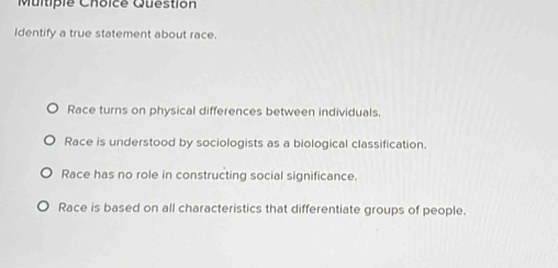 Question
Identify a true statement about race.
Race turns on physical differences between individuals.
Race is understood by sociologists as a biological classification.
Race has no role in constructing social significance.
Race is based on all characteristics that differentiate groups of people.